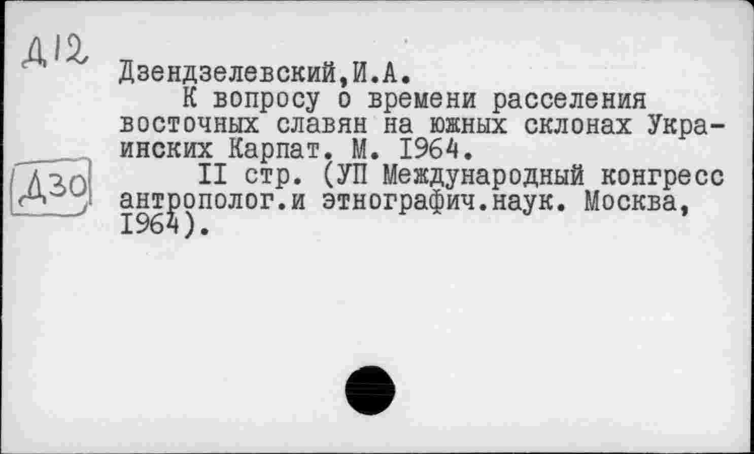 ﻿A'i
Дзендзелевский,И.А.
К вопросу о времени расселения восточных славян на южных склонах Украинских Карпат. М. 1964.
II стр. (УП Международный конгресс антрополог.и этнография.наук. Москва,